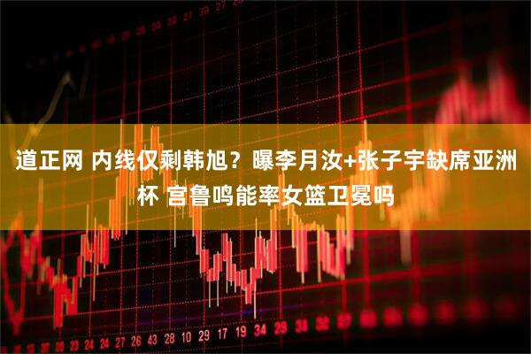 道正网 内线仅剩韩旭？曝李月汝+张子宇缺席亚洲杯 宫鲁鸣能率女篮卫冕吗