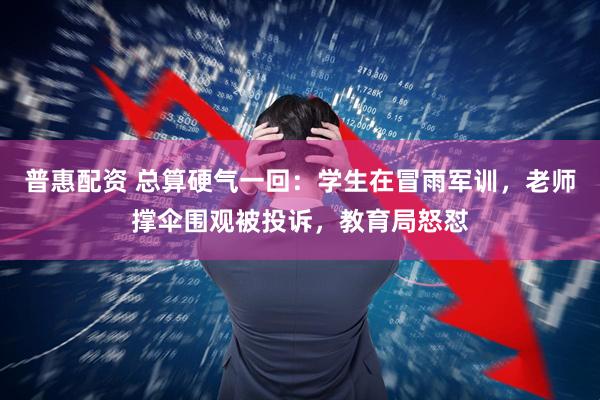 普惠配资 总算硬气一回：学生在冒雨军训，老师撑伞围观被投诉，教育局怒怼