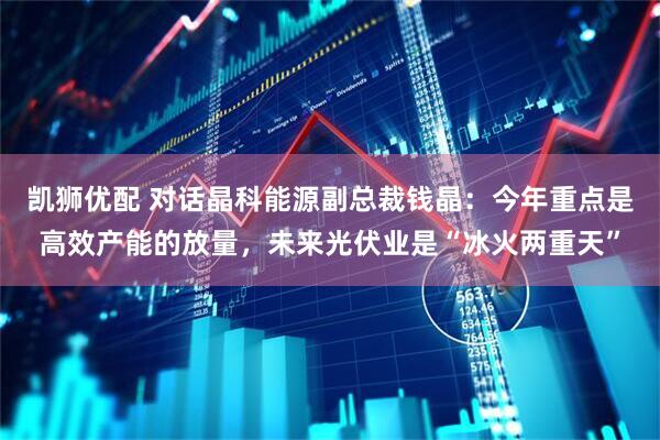 凯狮优配 对话晶科能源副总裁钱晶：今年重点是高效产能的放量，未来光伏业是“冰火两重天”