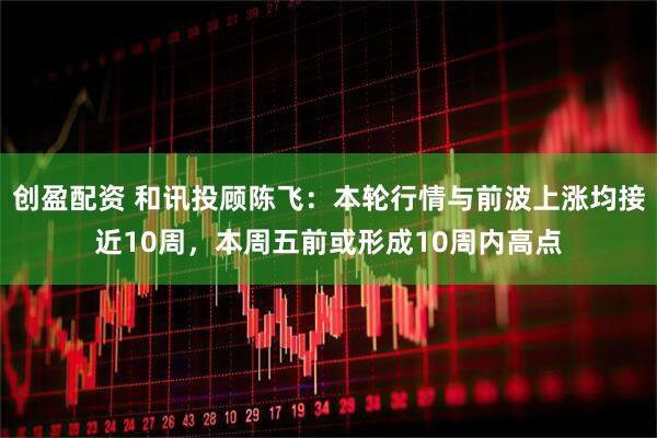 创盈配资 和讯投顾陈飞：本轮行情与前波上涨均接近10周，本周五前或形成10周内高点