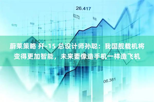 蔚莱策略 歼-15 总设计师孙聪：我国舰载机将变得更加智能，未来要像造手机一样造飞机