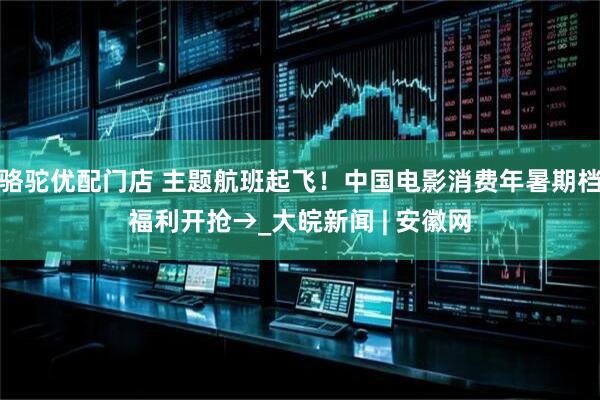 骆驼优配门店 主题航班起飞！中国电影消费年暑期档福利开抢→_大皖新闻 | 安徽网