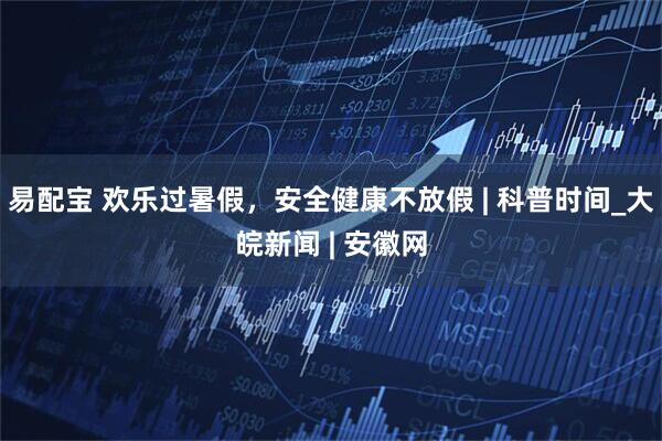 易配宝 欢乐过暑假，安全健康不放假 | 科普时间_大皖新闻 | 安徽网