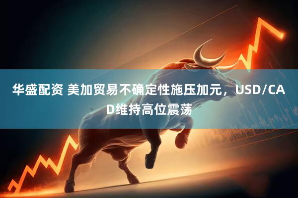 华盛配资 美加贸易不确定性施压加元，USD/CAD维持高位震荡