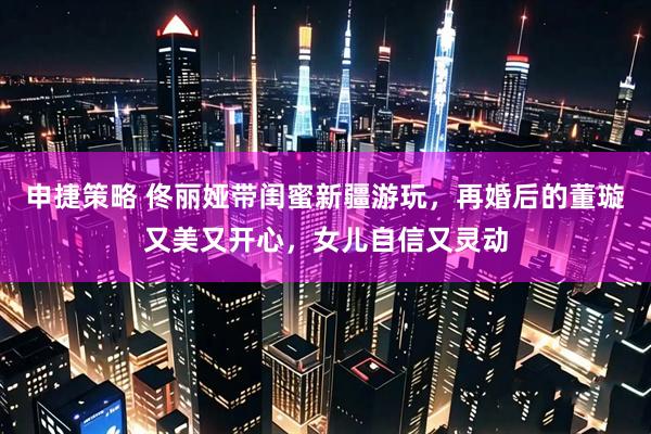 申捷策略 佟丽娅带闺蜜新疆游玩，再婚后的董璇又美又开心，女儿自信又灵动
