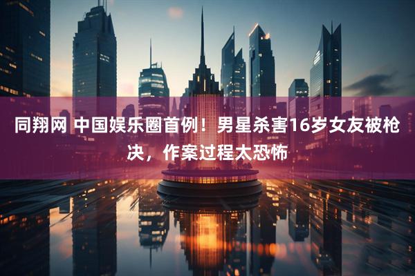 同翔网 中国娱乐圈首例！男星杀害16岁女友被枪决，作案过程太恐怖