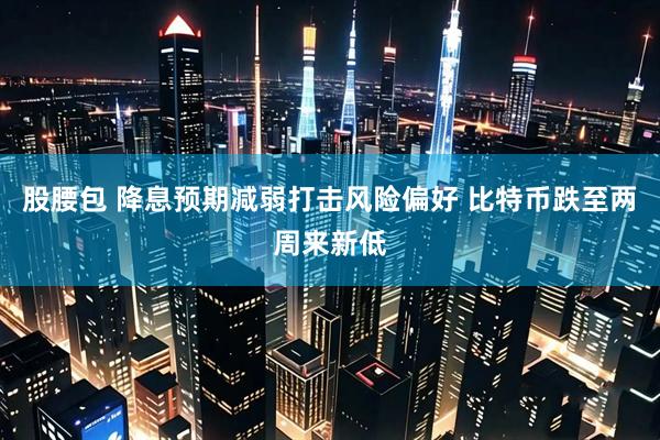 股腰包 降息预期减弱打击风险偏好 比特币跌至两周来新低