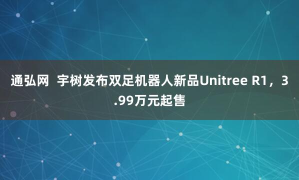 通弘网  宇树发布双足机器人新品Unitree R1，3.99万元起售