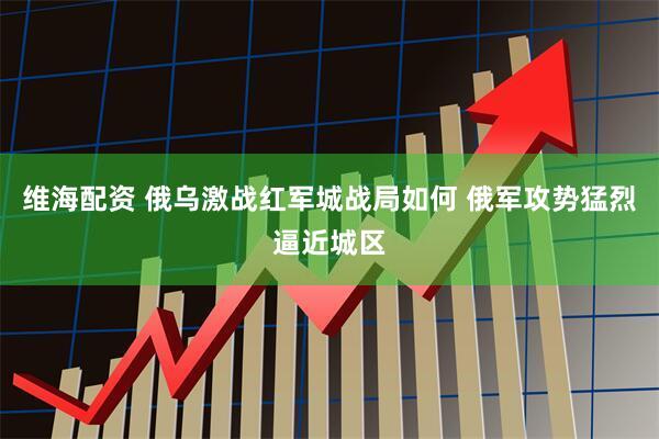 维海配资 俄乌激战红军城战局如何 俄军攻势猛烈逼近城区