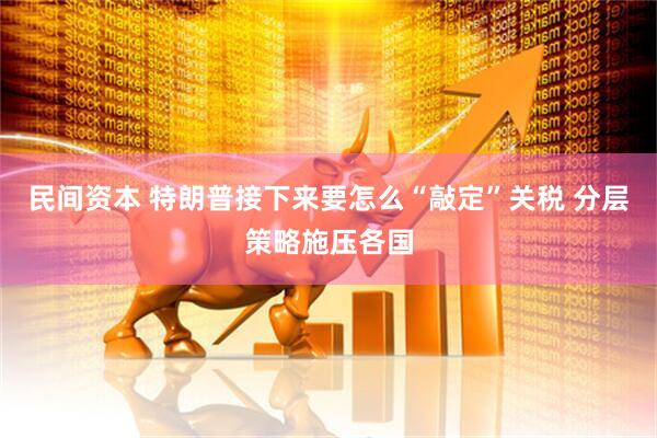 民间资本 特朗普接下来要怎么“敲定”关税 分层策略施压各国
