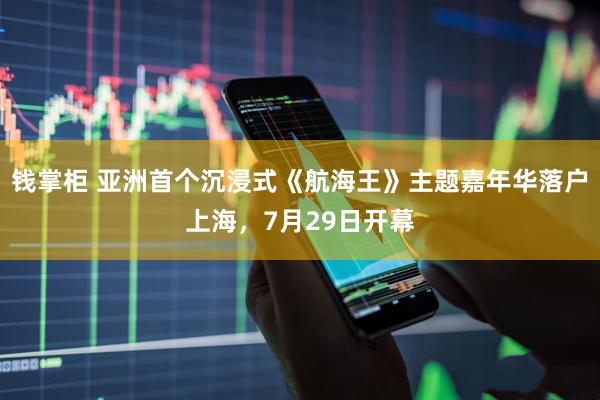 钱掌柜 亚洲首个沉浸式《航海王》主题嘉年华落户上海，7月29日开幕