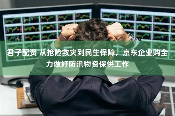 君子配资 从抢险救灾到民生保障，京东企业购全力做好防汛物资保供工作