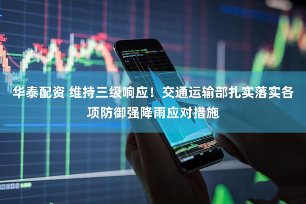 华泰配资 维持三级响应！交通运输部扎实落实各项防御强降雨应对措施