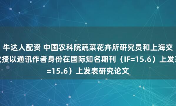 牛达人配资 中国农科院蔬菜花卉所研究员和上海交通大学副教授以通讯作者身份在国际知名期刊（IF=15.6）上发表研究论文