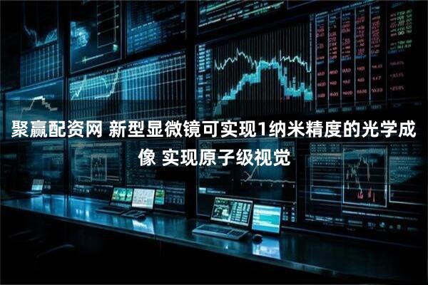 聚赢配资网 新型显微镜可实现1纳米精度的光学成像 实现原子级视觉