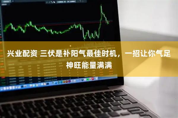 兴业配资 三伏是补阳气最佳时机，一招让你气足神旺能量满满