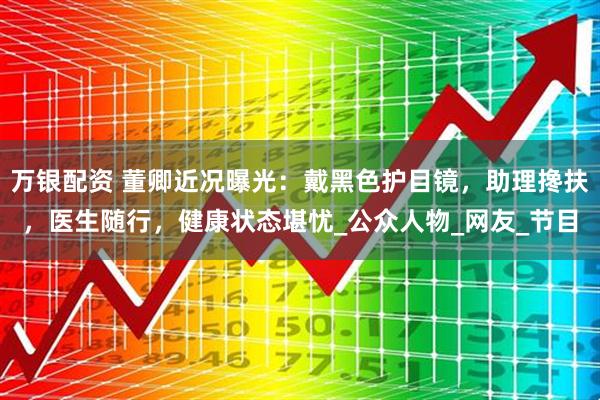 万银配资 董卿近况曝光：戴黑色护目镜，助理搀扶，医生随行，健康状态堪忧_公众人物_网友_节目