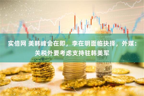 实倍网 美韩峰会在即，李在明面临抉择，外媒：关税外要考虑支持驻韩美军