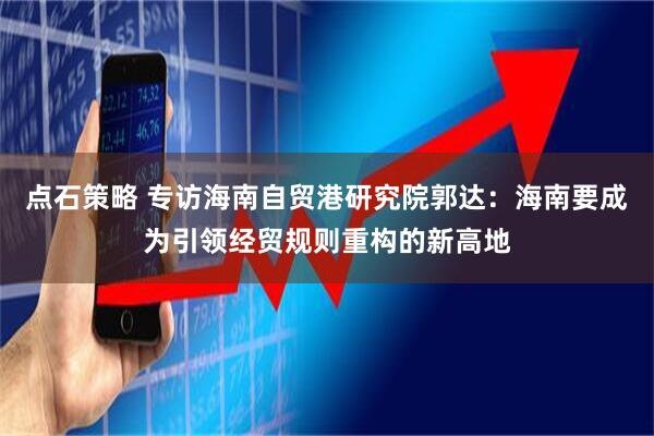 点石策略 专访海南自贸港研究院郭达：海南要成为引领经贸规则重构的新高地
