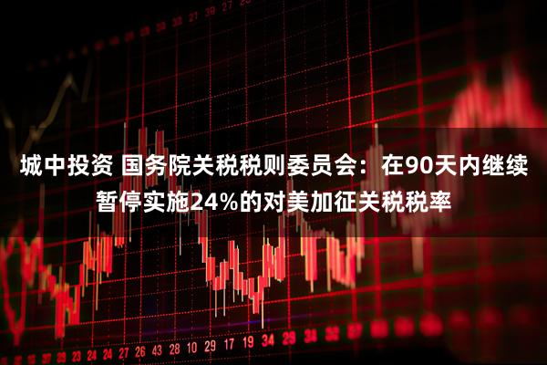 城中投资 国务院关税税则委员会：在90天内继续暂停实施24%的对美加征关税税率