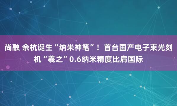 尚融 余杭诞生“纳米神笔”！首台国产电子束光刻机“羲之”0.6纳米精度比肩国际