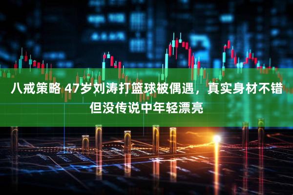 八戒策略 47岁刘涛打篮球被偶遇，真实身材不错但没传说中年轻漂亮