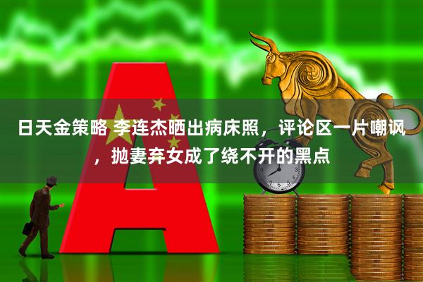 日天金策略 李连杰晒出病床照，评论区一片嘲讽，抛妻弃女成了绕不开的黑点