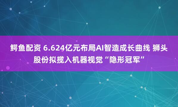 鳄鱼配资 6.624亿元布局AI智造成长曲线 狮头股份拟揽入机器视觉“隐形冠军”
