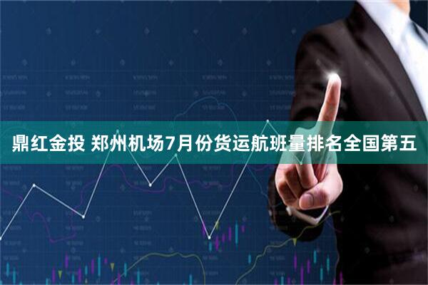 鼎红金投 郑州机场7月份货运航班量排名全国第五