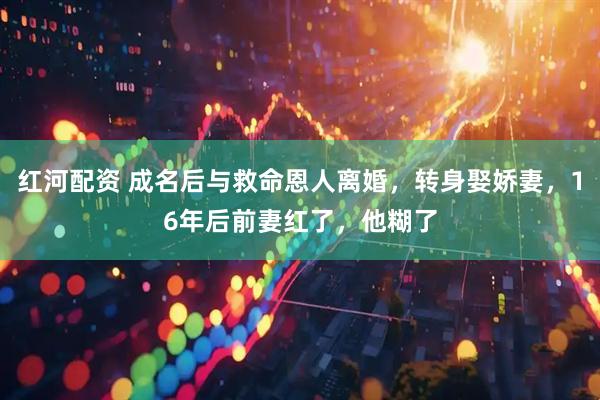 红河配资 成名后与救命恩人离婚，转身娶娇妻，16年后前妻红了，他糊了