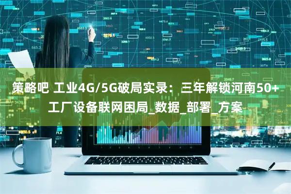 策略吧 工业4G/5G破局实录：三年解锁河南50+工厂设备联网困局_数据_部署_方案