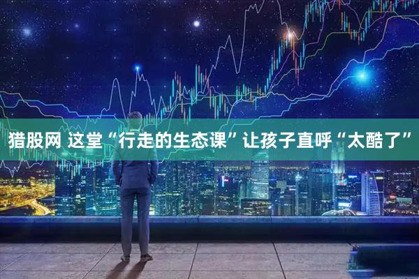 猎股网 这堂“行走的生态课”让孩子直呼“太酷了”