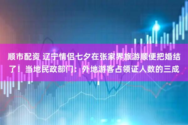 顺市配资 辽宁情侣七夕在张家界旅游顺便把婚结了！当地民政部门：外地游客占领证人数的三成