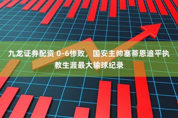 九龙证券配资 0-6惨败，国安主帅塞蒂恩追平执教生涯最大输球纪录