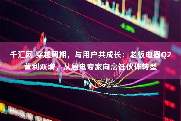 千汇网 穿越周期，与用户共成长：老板电器Q2营利双增，从厨电专家向烹饪伙伴转型