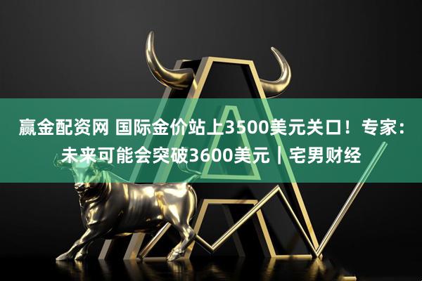 赢金配资网 国际金价站上3500美元关口！专家：未来可能会突破3600美元｜宅男财经