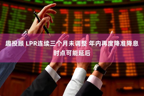 趣投顾 LPR连续三个月未调整 年内再度降准降息时点可能延后