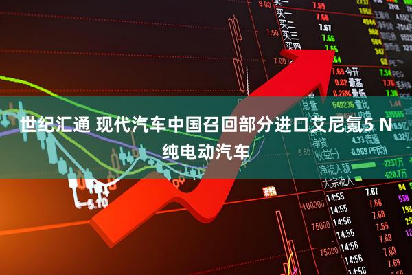 世纪汇通 现代汽车中国召回部分进口艾尼氪5 N纯电动汽车
