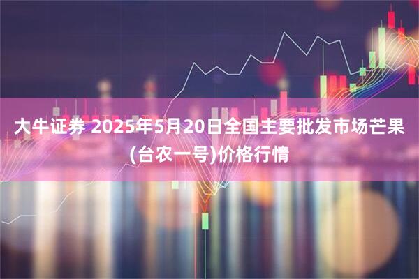 大牛证券 2025年5月20日全国主要批发市场芒果(台农一号)价格行情