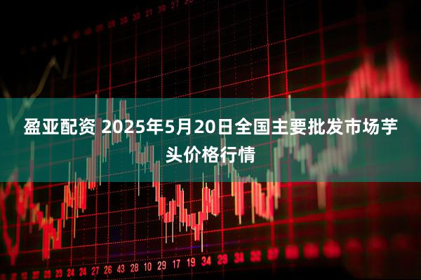 盈亚配资 2025年5月20日全国主要批发市场芋头价格行情