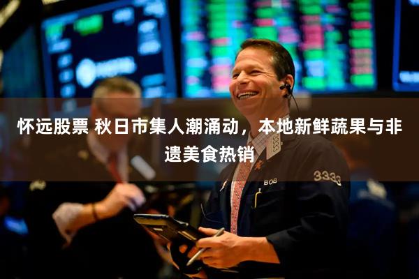 怀远股票 秋日市集人潮涌动，本地新鲜蔬果与非遗美食热销