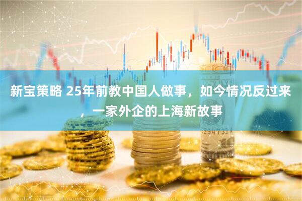 新宝策略 25年前教中国人做事，如今情况反过来，一家外企的上海新故事